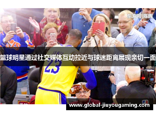 篮球明星通过社交媒体互动拉近与球迷距离展现亲切一面